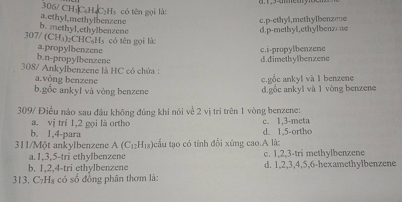 306/ C H_3|C_6H_4|C_2H_5 có tên gọi là:
a.ethyl,methylbenzene c.p-ethyl,methylbenzene
b. methyl,ethylbenzene d.p-methyl,ethylbenzene
30 7/(CH_3) )₂CHC₆H5 có tên gọi là:
a.propylbenzene c.i-propylbenzene
b.n-propylbenzene d.đimethylbenzene
308/ Ankylbenzene là HC có chứa :
a.vòng benzene c.gốc ankyl và 1 benzene
b.gốc ankyl và vòng benzene d.gốc ankyl và 1 vòng benzene
309/ Điều nào sau đâu không đúng khí nói về 2 vị trí trên 1 vòng benzene:
a. vị trí 1, 2 gọi là ortho c. 1, 3 -meta
b. 1, 4 -para d. 1,5 -ortho
311/Một ankylbenzene A(C_12H_18) cấu tạo có tính đối xứng cao.A là:
a. 1, 3, 5 -tri ethylbenzene c. 1, 2, 3 -tri methylbenzene
b. 1, 2, 4 -tri ethylbenzene d. 1, 2, 3, 4, 5, 6 -hexamethylbenzene
313. C₇H₈ có số đồng phân thơm là: