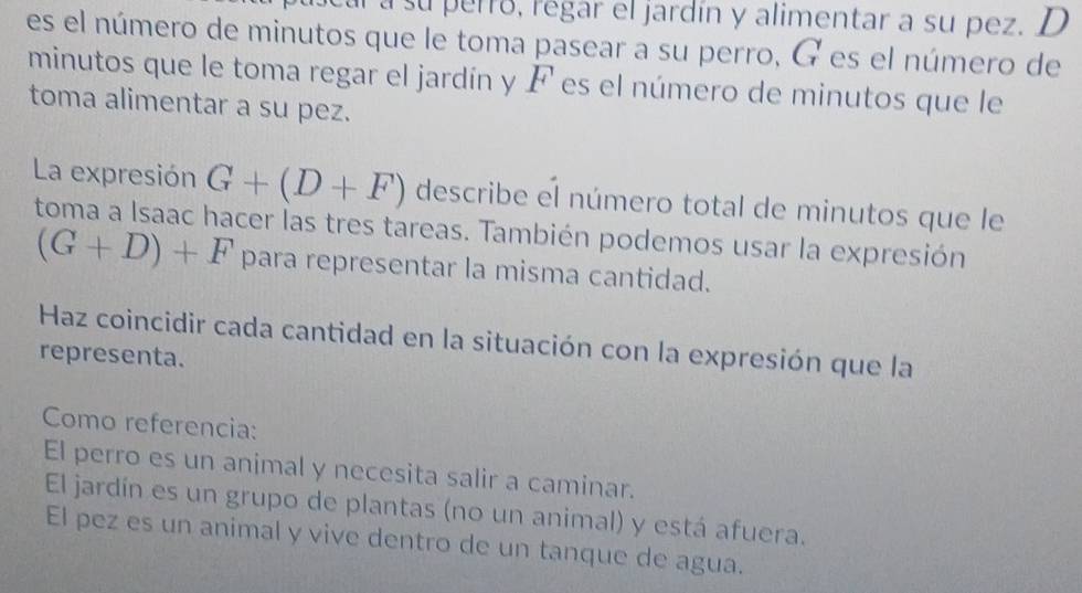 a su perró, regar el jardín y alimentar a su pez. D
es el número de minutos que le toma pasear a su perro, G es el número de
minutos que le toma regar el jardín y F es el número de minutos que le
toma alimentar a su pez.
La expresión G+(D+F) describe el número total de minutos que le
toma a Isaac hacer las tres tareas. También podemos usar la expresión
(G+D)+F para representar la misma cantidad.
Haz coincidir cada cantidad en la situación con la expresión que la
representa.
Como referencia:
El perro es un animal y necesita salir a caminar.
El jardín es un grupo de plantas (no un animal) y está afuera.
El pez es un animal y vive dentro de un tanque de agua.