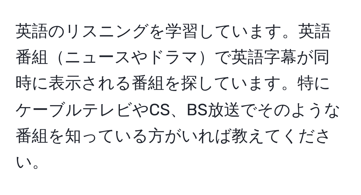 英語のリスニングを学習しています。英語番組ニュースやドラマで英語字幕が同時に表示される番組を探しています。特にケーブルテレビやCS、BS放送でそのような番組を知っている方がいれば教えてください。