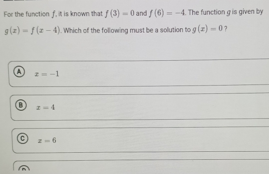 For the function f, it is known that f(3)=0 and f(6)=-4. The function g is given by
g(x)=f(x-4). Which of the following must be a solution to g(x)=0 ?
a x=-1
B x=4
x=6