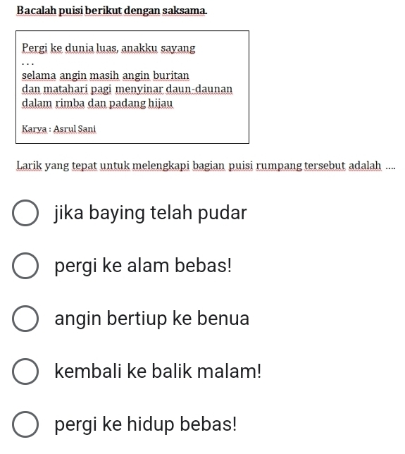 Bacalah puisi berikut dengan saksama.
Pergi ke dunia luas, anakku sayang
selama angin masih angin buritan
dan matahari pagi menyinar daun-daunan
dalam rimba dan padang hijau
Karya : Asrul Sani
Larik yang tepat untuk melengkapi bagian puisi rumpang tersebut adalah ....
jika baying telah pudar
pergi ke alam bebas!
angin bertiup ke benua
kembali ke balik malam!
pergi ke hidup bebas!