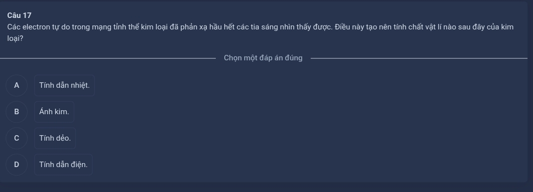 Các electron tự do trong mạng tỉnh thể kim loại đã phản xạ hầu hết các tia sáng nhìn thấy được. Điều này tạo nên tính chất vật lí nào sau đây của kim
loại?
Chọn một đáp án đúng
A Tính dẫn nhiệt.
B Ánh kim.
Tính dẻo.
Tính dẫn điện.