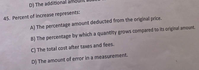 D) The additional amount a
45. Percent of increase represents:
A) The percentage amount deducted from the original price.
B) The percentage by which a quantity grows compared to its original amount.
C) The total cost after taxes and fees.
D) The amount of error in a measurement.