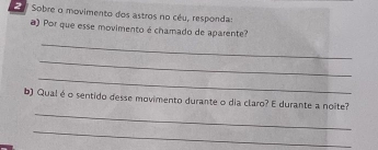 Sobre o movimento dos astros no céu, respondas 
) Por que esse movimento é chamado de aparente? 
_ 
_ 
_ 
_ 
b) Qual éo sentido desse movimento durante o dia claro? E durante a noîte? 
_