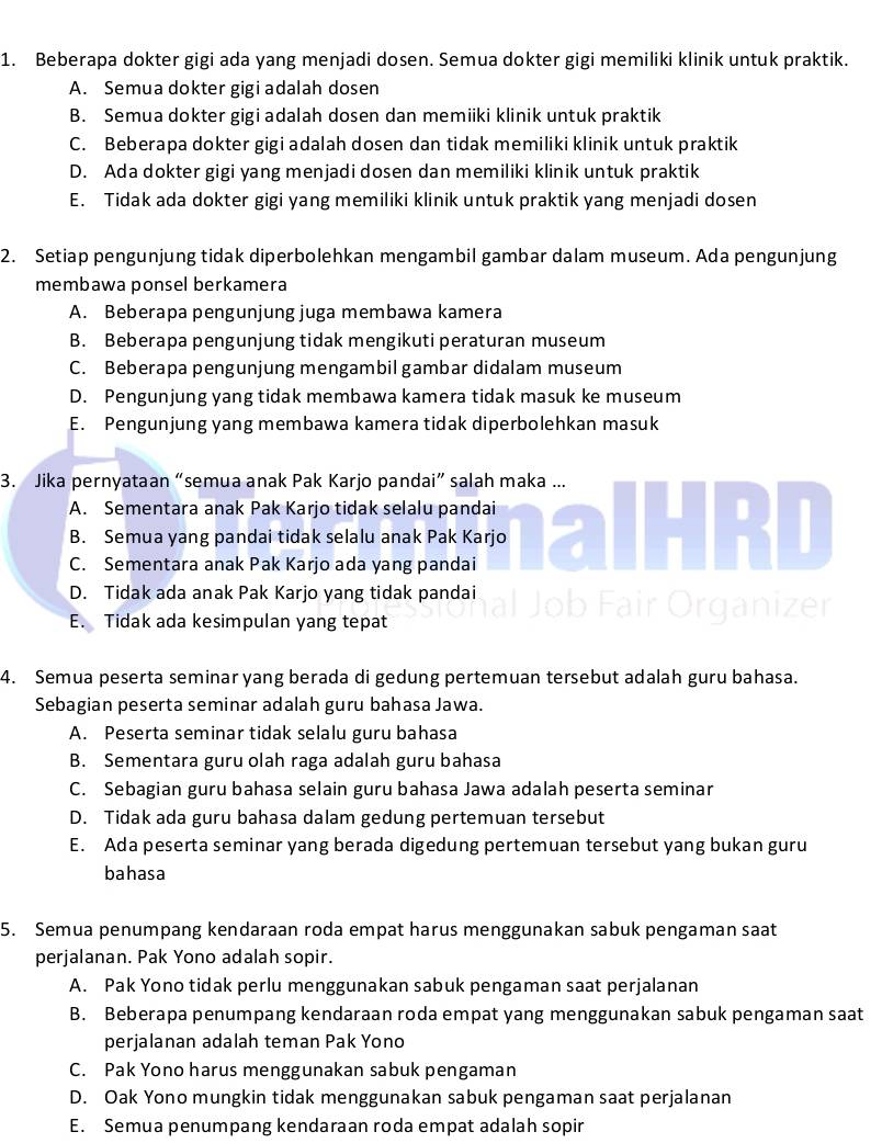 Beberapa dokter gigi ada yang menjadi dosen. Semua dokter gigi memiliki klinik untuk praktik.
A. Semua dokter gigi adalah dosen
B. Semua dokter gigi adalah dosen dan memiiki klinik untuk praktik
C. Beberapa dokter gigi adalah dosen dan tidak memiliki klinik untuk praktik
D. Ada dokter gigi yang menjadi dosen dan memiliki klinik untuk praktik
E. Tidak ada dokter gigi yang memiliki klinik untuk praktik yang menjadi dosen
2. Setiap pengunjung tidak diperbolehkan mengambil gambar dalam museum. Ada pengunjung
membawa ponsel berkamera
A. Beberapa pengunjung juga membawa kamera
B. Beberapa pengunjung tidak mengikuti peraturan museum
C. Beberapa pengunjung mengambil gambar didalam museum
D. Pengunjung yang tidak membawa kamera tidak masuk ke museum
E. Pengunjung yang membawa kamera tidak diperbolehkan masuk
3. Jika pernyataan “semua anak Pak Karjo pandai” salah maka ...
A. Sementara anak Pak Karjo tidak selalu pandai B
B. Semua yang pandai tidak selalu anak Pak Karjo
C. Sementara anak Pak Karjo ada yang pandai
D. Tidak ada anak Pak Karjo yang tidak pandai
E. Tidak ada kesimpulan yang tepat
4. Semua peserta seminar yang berada di gedung pertemuan tersebut adalah guru bahasa.
Sebagian peserta seminar adalah guru bahasa Jawa.
A. Peserta seminar tidak selalu guru bahasa
B. Sementara guru olah raga adalah guru bahasa
C. Sebagian guru bahasa selain guru bahasa Jawa adalah peserta seminar
D. Tidak ada guru bahasa dalam gedung pertemuan tersebut
E. Ada peserta seminar yang berada digedung pertemuan tersebut yang bukan guru
bahasa
5. Semua penumpang kendaraan roda empat harus menggunakan sabuk pengaman saat
perjalanan. Pak Yono adalah sopir.
A. Pak Yono tidak perlu menggunakan sabuk pengaman saat perjalanan
B. Beberapa penumpang kendaraan roda empat yang menggunakan sabuk pengaman saat
perjalanan adalah teman Pak Yono
C. Pak Yono harus menggunakan sabuk pengaman
D. Oak Yono mungkin tidak menggunakan sabuk pengaman saat perjalanan
E. Semua penumpang kendaraan roda empat adalah sopir