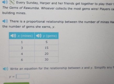 Every Sunday, Harper and her friends get together to play their 
The Gems of Rawumba. Whoever collects the most gems wins! Players ca 
building mines. 
There is a proportional relationship between the number of mines Ha 
the number of gems she earns, y. 
Write an equation for the relationship between x and y. Simplify any f
y=□