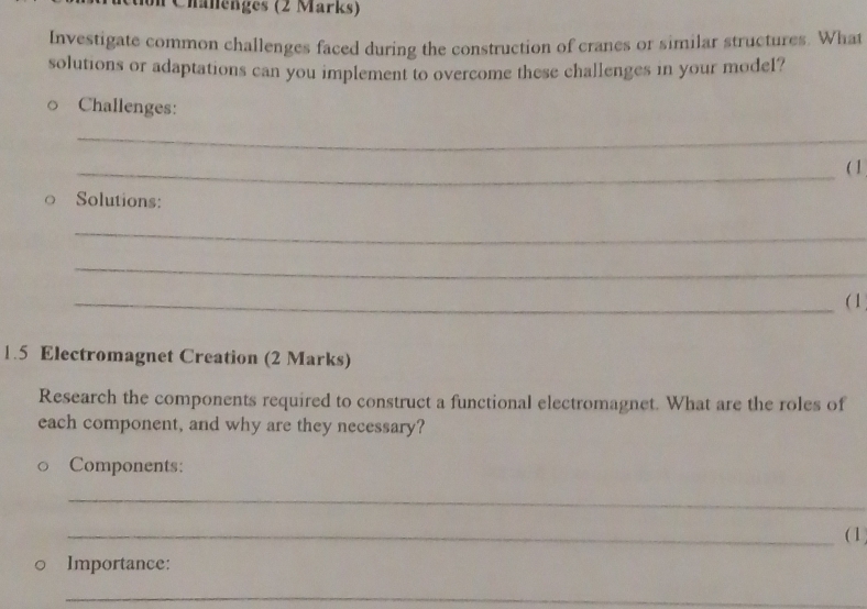 Chalenges (2 Marks) 
Investigate common challenges faced during the construction of cranes or similar structures. What 
solutions or adaptations can you implement to overcome these challenges in your model? 
Challenges: 
_ 
_( 1 
。 Solutions: 
_ 
_ 
_( 1 
1.5 Electromagnet Creation (2 Marks) 
Research the components required to construct a functional electromagnet. What are the roles of 
each component, and why are they necessary? 
Components: 
_ 
_(1 
Importance: 
_ 
_
