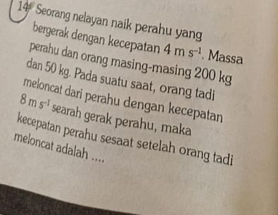 Seorang nelayan naik perahu yan 
bergerak dengan kecepatan 4ms^(-1). Massa 
perahu dan orang masing-masing 200 kg
dan 50 kg. Pada suatu saat, orang tadi 
meloncat dari perahu dengan kecepatan
8ms^(-1) searah gerak perahu, maka 
kecepatan perahu sesaat setelah orang tadi 
meloncat adalah ....