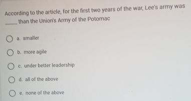 According to the article, for the first two years of the war, Lee's army was
_than the Union's Army of the Potomac
a. smalier
b. more agile
c. under better leadership
d. all of the above
e. none of the above