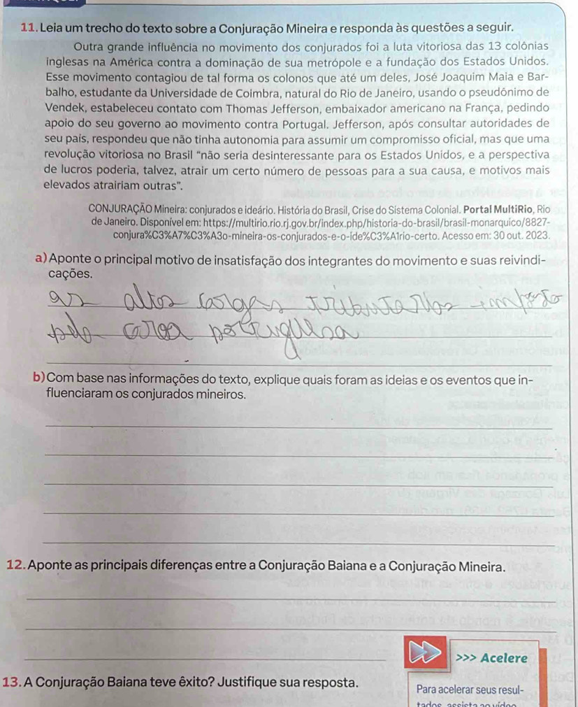 Leia um trecho do texto sobre a Conjuração Mineira e responda às questões a seguir.
Outra grande influência no movimento dos conjurados foi a luta vitoriosa das 13 colônias
inglesas na América contra a dominação de sua metrópole e a fundação dos Estados Unidos.
Esse movimento contagiou de tal forma os colonos que até um deles, José Joaquim Maia e Bar-
balho, estudante da Universidade de Coimbra, natural do Rio de Janeiro, usando o pseudônimo de
Vendek, estabeleceu contato com Thomas Jefferson, embaixador americano na França, pedindo
apoio do seu governo ao movimento contra Portugal. Jefferson, após consultar autoridades de
seu pais, respondeu que não tinha autonomia para assumir um compromisso oficial, mas que uma
revolução vitoriosa no Brasil “não seria desinteressante para os Estados Unidos, e a perspectiva
de lucros poderia, talvez, atrair um certo número de pessoas para a sua causa, e motivos mais
elevados atrairiam outras”.
CONJURAÇÃO Mineira: conjurados e ideário. História do Brasil, Crise do Sistema Colonial. Portal MultiRio, Rio
de Janeiro. Disponível em: https://multirio.rio.rj.gov.br/index.php/historia-do-brasil/brasil-monarquico/8827-
conjura%C3%A7%C3%A3o-mineira-os-conjurados-e-o-ide%C3%A1rio-certo. Acesso em: 30 out. 2023.
a) Aponte o principal motivo de insatisfação dos integrantes do movimento e suas reivindi-
cações.
_
_
_
_
b)Com base nas informações do texto, explique quais foram as ideias e os eventos que in-
fluenciaram os conjurados mineiros.
_
_
_
_
_
12. Aponte as principais diferenças entre a Conjuração Baiana e a Conjuração Mineira.
_
_
_
Acelere
13. A Conjuração Baiana teve êxito? Justifique sua resposta. Para acelerar seus resul-