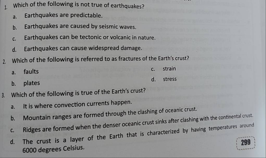 Which of the following is not true of earthquakes?
a. Earthquakes are predictable.
b. Earthquakes are caused by seismic waves.
c. Earthquakes can be tectonic or volcanic in nature.
d. Earthquakes can cause widespread damage.
2. Which of the following is referred to as fractures of the Earth’s crust?
a. faults c. strain
d. stress
b. plates
3. Which of the following is true of the Earth’s crust?
a. It is where convection currents happen.
b. Mountain ranges are formed through the clashing of oceanic crust.
c. Ridges are formed when the denser oceanic crust sinks after clashing with the continental crust.
d. The crust is a layer of the Earth that is characterized by having temperatures around
299
6000 degrees Celsius.