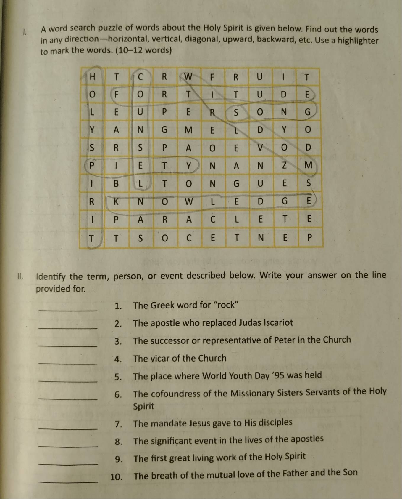 A word search puzzle of words about the Holy Spirit is given below. Find out the words 
in any direction—horizontal, vertical, diagonal, upward, backward, etc. Use a highlighter 
to mark the words. (10-12 words) 
ll. Identify the term, person, or event described below. Write your answer on the line 
provided for. 
_ 
1. The Greek word for “rock” 
_ 
2. The apostle who replaced Judas Iscariot 
_ 
3. The successor or representative of Peter in the Church 
_ 
4. The vicar of the Church 
_5. The place where World Youth Day '95 was held 
_6. The cofoundress of the Missionary Sisters Servants of the Holy 
Spirit 
_ 
7. The mandate Jesus gave to His disciples 
_8. The significant event in the lives of the apostles 
_ 
9. The first great living work of the Holy Spirit 
_ 
10. The breath of the mutual love of the Father and the Son