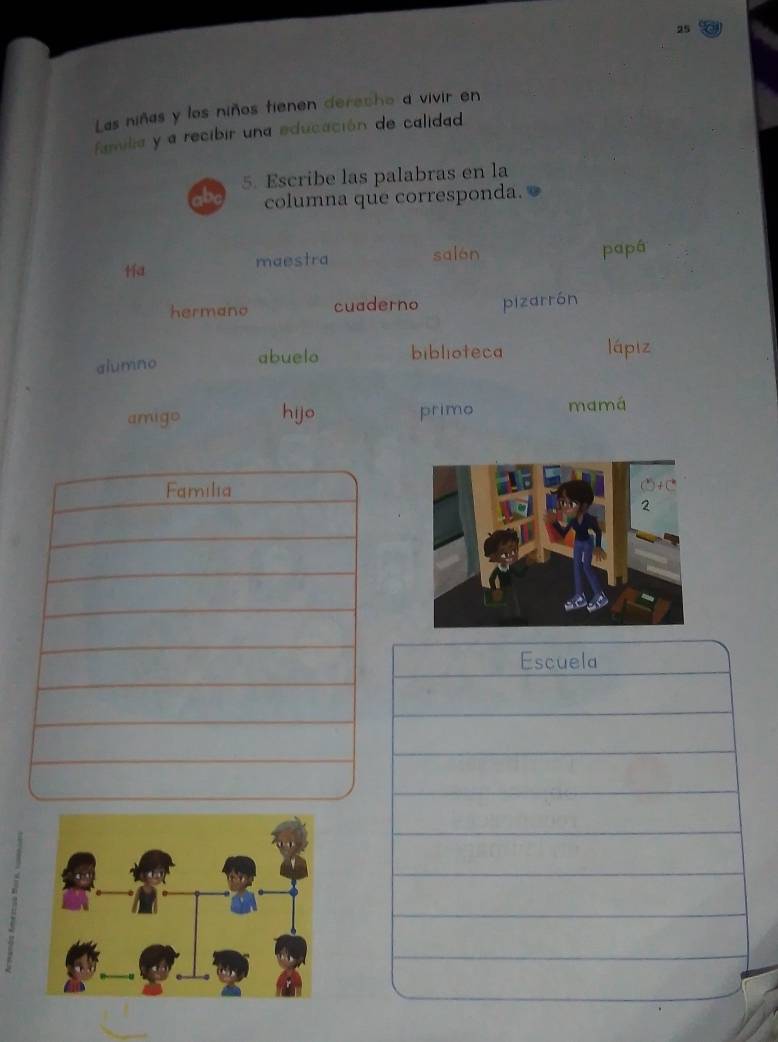 Las niñas y los niños tienen dereche a vivir en 
familia y a recibir una educación de calidad 
5. Escribe las palabras en la 
ab columna que corresponda. 
Ha salon papá 
maestra 
hermano cuaderno pizarrón 
alumno abuelo biblioteca lá piz 
amigo hijo primo mamá 
Escuela