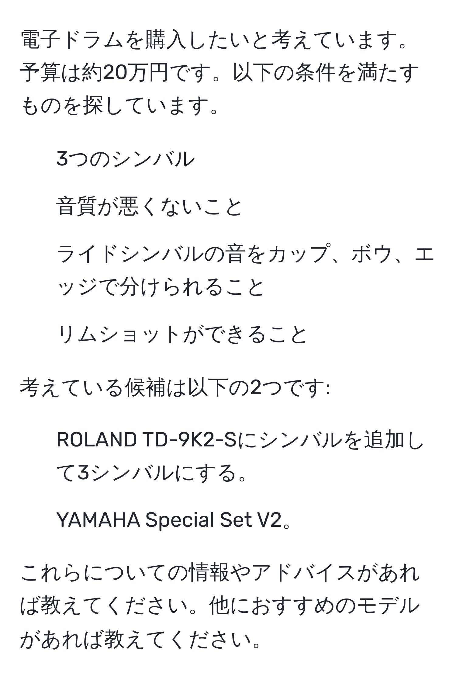 電子ドラムを購入したいと考えています。予算は約20万円です。以下の条件を満たすものを探しています。  
- 3つのシンバル  
- 音質が悪くないこと  
- ライドシンバルの音をカップ、ボウ、エッジで分けられること  
- リムショットができること  

考えている候補は以下の2つです:  
1) ROLAND TD-9K2-Sにシンバルを追加して3シンバルにする。  
2) YAMAHA Special Set V2。

これらについての情報やアドバイスがあれば教えてください。他におすすめのモデルがあれば教えてください。