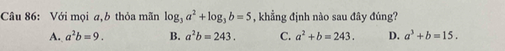 Với mọi a,b thỏa mãn log _3a^2+log _3b=5 , khẳng định nào sau đây đúng?
A. a^2b=9. B. a^2b=243. C. a^2+b=243. D. a^3+b=15.