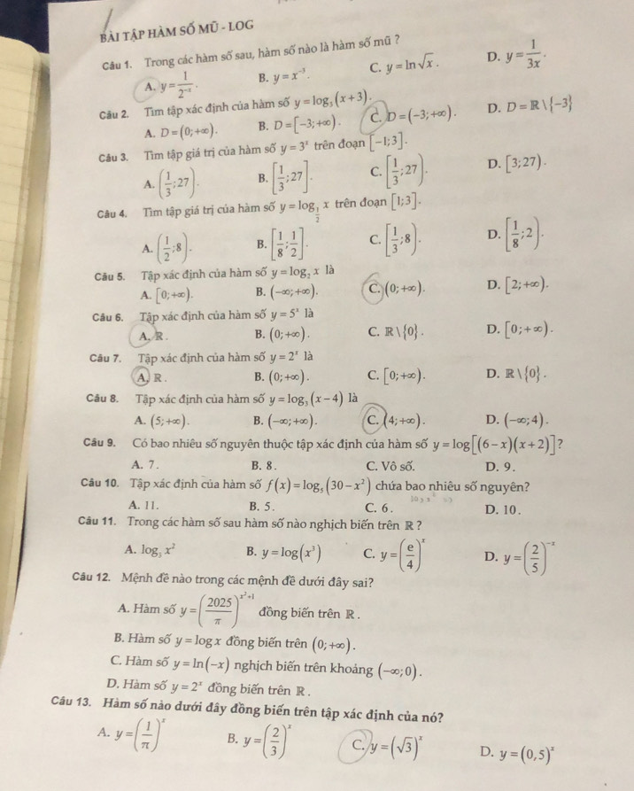 bài tập hàM SỐ Mũ - lOG
Cu 1. Trong các hàm số sau, hàm số nào là hàm số mũ ?
A. y= 1/2^(-x) . B. y=x^(-3). C. y=ln sqrt(x). D. y= 1/3x .
Câu 2. Tìm tập xác định của hàm số y=log _3(x+3). D=R| -3
A. D=(0;+∈fty ). B. D=[-3;+∈fty ). C. D=(-3;+∈fty ). D.
Câu 3. Tìm tập giá trị của hàm số y=3^x trên đoạn [-1;3].
A. ( 1/3 ;27). B. [ 1/3 ;27]. C. [ 1/3 ;27). D. [3;27).
Câu 4. Tìm tập giá trị của hàm số y=log _ 1/2 x trên đoạn [1;3].
A. ( 1/2 ;8). B. [ 1/8 ; 1/2 ]. C. [ 1/3 ;8). D. [ 1/8 ;2).
Cầu 5. Tập xác định của hàm số y=log _2x là
A. [0;+∈fty ). B. (-∈fty ;+∈fty ). C. (0;+∈fty ). D. [2;+∈fty ).
Câu 6. Tập xác định của hàm số y=5^xla
A,/R . B. (0;+∈fty ). C. Rvee  0 . D. [0;+∈fty ).
Câu 7. Tập xác định của hàm số y=2^x1dot a
A, R . B. (0;+∈fty ). C. [0;+∈fty ). D. Rvee  0 .
Câu 8. Tập xác định của hàm số y=log _3(x-4) là
A. (5;+∈fty ). B. (-∈fty ;+∈fty ). C. (4;+∈fty ). D. (-∈fty ;4).
Câu 9. Có bao nhiêu số nguyên thuộc tập xác định của hàm số y=log [(6-x)(x+2)] ?
A. 7 . B. 8 . C. Vô số. D. 9.
Câu 10. Tập xác định của hàm số f(x)=log _5(30-x^2) chứa bao nhiêu số nguyên?
A. 11. B. 5. C. 6 . D. 10 .
Câu 11. Trong các hàm số sau hàm số nào nghịch biến trên R ?
A. log _3x^2 B. y=log (x^3) C. y=( e/4 )^x D. y=( 2/5 )^-x
Câu 12. Mệnh đề nào trong các mệnh đề dưới đây sai?
A. Hàm số y=( 2025/π  )^x^2+1 đồng biến trên R .
B. Hàm số y=log x đồng biến trên (0;+∈fty ).
C. Hàm số y=ln (-x) nghịch biến trên khoảng (-∈fty ;0).
D. Hàm số y=2^x đồng biến trên R .
Câu 13. Hàm số nào dưới đây đồng biến trên tập xác định của nó?
A. y=( 1/π  )^x B. y=( 2/3 )^x C. y=(sqrt(3))^x D. y=(0,5)^x