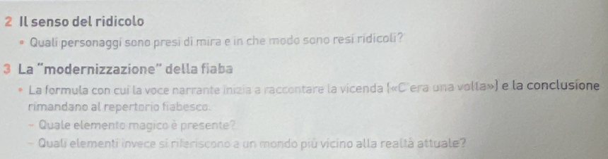 Il senso del ridicolo 
Quali personaggi sono presi di mira e in che modo sono resi ridicoli? 
3 La “modernizzazione” della fiaba 
La formula con cui la voce narrante inizia a raccontare la vicenda («C'era una volla») e la conclusione 
rimandano al repertorio fiabesco. 
- Quale elemento magico è presente? 
- Quali elementi invece si riferiscono a un mondo più vicino alla realtà attuale?