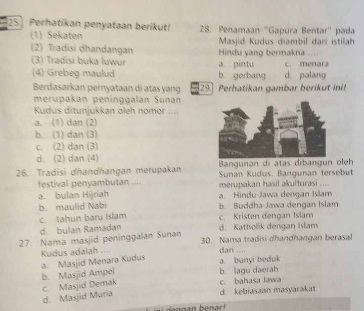 Perhatikan penyataan berikut! 28. Penamaan "Gapura Bentar" pada
(1) Sekaten
Masjid Kudus diambil dari istilah
(2) Tradisi dhandangan Hindu yang bermakna ....
(3) Tradisi buka luwur a. pintu c. menara
(4) Grebeg maulud b. gerbang d. palang
Berdasarkan pernyataan di atas yang 29. Perhatikan gambar berikut ini!
merupakan peninggalan Sunan
Kudus ditunjukkan oleh nomor ....
a. (1) dan (2)
b. (1) dan (3)
c. (2) dan (3)
d. (2) dan (4)
Bangunan di atas dibangun oleh
26. Tradisi dhandhangan merupakan Sunan Kudus. Bangunan tersebut
festival penyambutan .... merupakan hasil akulturasi ....
a. bulan Hijriah a. Hindu-Jawa dengan Islam
b. maulid Nabi b. Buddha-Jawa dengan Islam
c. tahun baru Islam c. Kristen dengan Islam
d. bulan Ramadan d. Katholik dengan Islam
27. Nama masjid peninggalan Sunan 30. Nama tradisi dhandhangan berasal
Kudus adalah .... dari ....
a. Masjid Menara Kudus
a. bunyi beduk
b. Masjid Ampel b. lagu daerah
c. Masjid Demak c. bahasa Jawa
d. Masjid Muria
d. kebiasaan masyarakat
dengan benar!