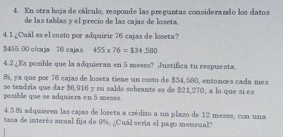 En otra hoja de cálculo, responde las preguntas considerando los datos 
de las tablas y el precio de las cajas de loseta. 
4.1 ¿Cuál es el costo por adquirir 76 cajas de loseta?
$455.00 c/caja 76 cajas 455* 76=$34,580
4.2 ¿Es posible que la adquieran en 5 meses? Justifica tu respuesta. 
Si, ya que por 76 cajas de loseta tiene un costo de $34,580, entonces cada mes 
se tendría que dar $6,916 y su saldo sobrante es de $21,270, a lo que si es 
posible que se adquiera en 5 meses. 
4.3 Si adquieren las cajas de loseta a crédito a un plazo de 12 meses, con una 
tasa de interés anual fija de 9%, ¿Cuál sería el pago mensual?