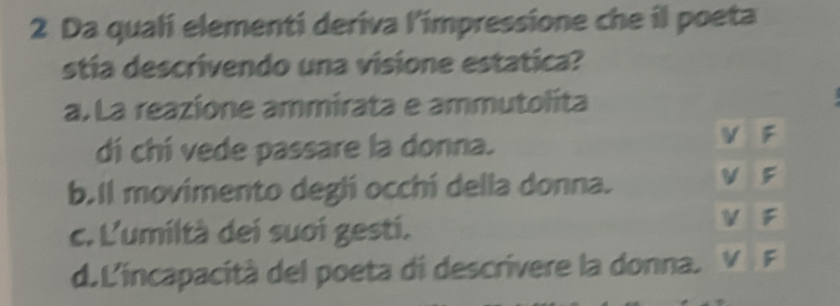 Da quali elementi deriva l'impressione che il poeta
stía descrivendo una visione estatica?
a. La reazione ammirata e ammutolita
dí chí vede passare la donna.
b.Il movimento degli occhí della donna.
c. L'umiltà dei suoi gesti.
d.L'incapacità del poeta di descrivere la donna.