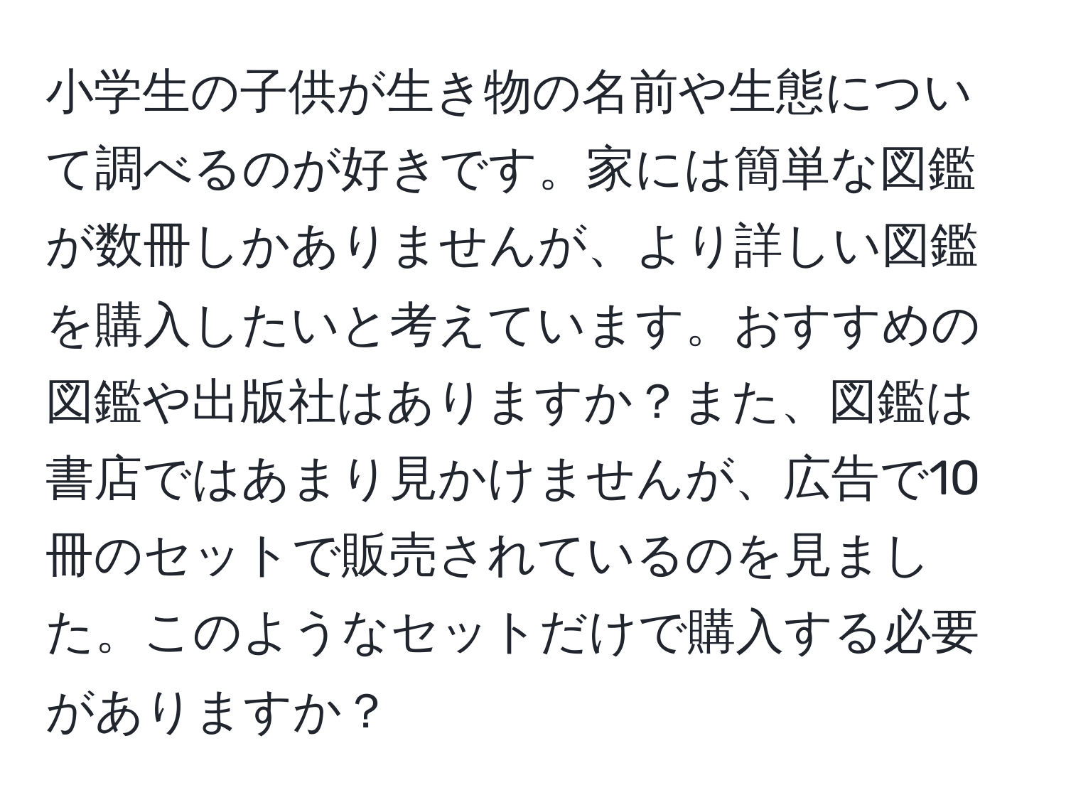 小学生の子供が生き物の名前や生態について調べるのが好きです。家には簡単な図鑑が数冊しかありませんが、より詳しい図鑑を購入したいと考えています。おすすめの図鑑や出版社はありますか？また、図鑑は書店ではあまり見かけませんが、広告で10冊のセットで販売されているのを見ました。このようなセットだけで購入する必要がありますか？