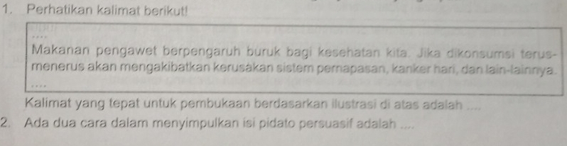 Perhatikan kalimat berikut! 
Makanan pengawet berpengaruh buruk bagi kesehatan kita. Jika dikonsumsi terus- 
menerus akan mengakibatkan kerusákan sistem pernapasan, kanker hari, dan lain-lainnya. 
Kalimat yang tepat untuk pembukaan berdasarkan ilustrasi di atas adalah .... 
2. Ada dua cara dalam menyimpulkan isi pidato persuasif adalah ....