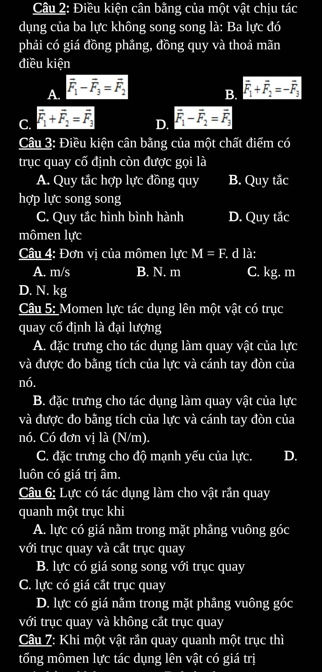 Điều kiện cân bằng của một vật chịu tác
dụng của ba lực không song song là: Ba lực đó
phải có giá đồng phẳng, đồng quy và thoả mãn
điều kiện
A. vector F_1-vector F_3=vector F_2 vector F_1+vector F_2=-vector F_3
B.
C. vector F_1+vector F_2=vector F_3
D. vector F_1-vector F_2=vector F_3
Câu 3: Điều kiện cân bằng của một chất điểm có
trục quay cố định còn được gọi là
A. Quy tắc hợp lực đồng quy B. Quy tắc
hợp lực song song
C. Quy tắc hình bình hành D. Quy tắc
mômen lực
Câu 4: Đơn vị của mômen lực M=F. d là:
A. m/s B. N. m C. kg. m
D. N. kg
Câu 5: Momen lực tác dụng lên một vật có trục
quay cố định là đại lượng
A. đặc trưng cho tác dụng làm quay vật của lực
và được đo bằng tích của lực và cánh tay đòn của
nó.
B. đặc trưng cho tác dụng làm quay vật của lực
và được đo bằng tích của lực và cánh tay đòn của
nó. Có đơn vị là (N/m).
C. đặc trưng cho độ mạnh yếu của lực. D.
luôn có giá trị âm.
Câu 6: Lực có tác dụng làm cho vật rắn quay
quanh một trục khi
A. lực có giá nằm trong mặt phằng vuông góc
với trục quay và cắt trục quay
B. lực có giá song song với trục quay
C. lực có giá cắt trục quay
D. lực có giá nằm trong mặt phằng vuông góc
với trục quay và không cắt trục quay
Câu 7: Khi một vật rắn quay quanh một trục thì
tổng mômen lực tác dụng lên vật có giá trị