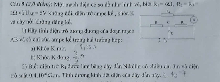 (2,0 điểm): Một mạch điện có sơ đồ như hình vẽ, biết R_1=6Omega ,R_2=R_3=
2Ω và U_AB=6V không đổi, điện trở ampe khat e , khóa K
và dây nổi không đáng kổ, 
1) Hãy tính điện trở tương đương của đoạn mạch
AB và số chỉ của ampe kế trong hai trường hợp:
a) Khóa K mở.
b) Khóa K đóng.
2) Biết điện trở R_1 được làm bằng dây dẫn Nikêlin có chiều dài 3m và điện
trở suất 0,4.10^(-6)Omega .m 1. Tính đường kính tiết diện của dây dẫn này.