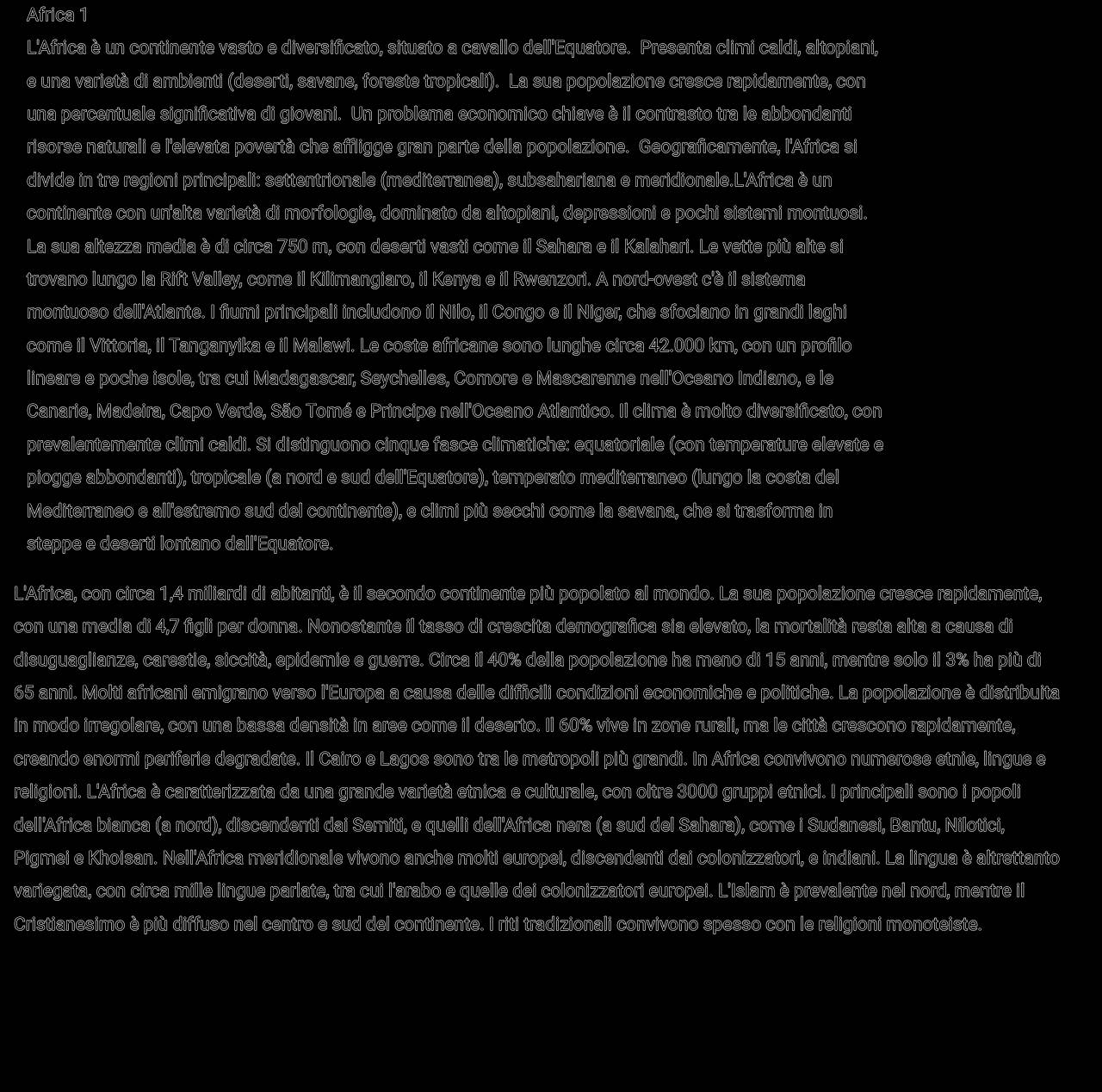 Africa 1
L'Africa è un continente vasto e diversificato, situato a cavallo dell'Equatore. Presenta climi caldi, altopiani,
e una varietà di ambienti (deserti, savane, foreste tropicali). La sua popolazione cresce rapidamente, con
una percentuale significativa di giovani. Un problema economico chiave è il contrasto tra le abbondanti
risorse naturali e l'elevata povertà che affligge gran parte della popolazione. Geograficamente, l'Africa si
divide in tre regioni principali: settentrionale (mediterranea), subsahariana e meridionale.L'Africa è un
continente con un'alta varietà di morfologie, dominato da altopiani, depressioni e pochi sistemi montuosi.
La sua altezza media è di circa 750 m, con deserti vasti come il Sahara e il Kalahari. Le vette più alte si
trovano lungo la Rift Valley, come il Kilimangiaro, il Kenya e il Rwenzori. A nord-ovest c'è il sistema
montuoso dell'Atlante. I fiumi principali includono il Nilo, il Congo e il Niger, che sfociano in grandi laghi
come il Vittoria, il Tanganyika e il Malawi. Le coste africane sono lunghe circa 42.000 km, con un profilo
lineare e poche isole, tra cui Madagascar, Seychelles, Comore e Mascarenne nell'Oceano Indiano, e le
Canarie, Madeira, Capo Verde, São Tomé e Príncipe nell'Oceano Atlantico. Il clima è molto diversificato, con
prevalentemente climi caldi. Si distinguono cinque fasce climatiche: equatoriale (con temperature elevate e
piogge abbondanti), tropicale (a nord e sud dell'Equatore), temperato mediterraneo (lungo la costa del
Mediterraneo e all'estremo sud del continente), e climi più secchi come la savana, che si trasforma in
steppe e deserti lontano dall'Equatore.
L'Africa, con circa 1,4 miliardi di abitanti, è il secondo continente più popolato al mondo. La sua popolazione cresce rapidamente,
con una media di 4,7 figli per donna. Nonostante il tasso di crescita demografica sia elevato, la mortalità resta alta a causa di
disuguaglianze, carestie, siccità, epidemie e guerre. Circa il 40% della popolazione ha meno di 15 anni, mentre solo il 3% ha più di
65 anni. Molti africani emigrano verso l'Europa a causa delle difficili condizioni economiche e politiche. La popolazione è distribuita
in modo irregolare, con una bassa densità in aree come il deserto. Il 60% vive in zone rurali, ma le città crescono rapidamente,
creando enormi periferie degradate. Il Cairo e Lagos sono tra le metropoli più grandi. In Africa convivono numerose etnie, lingue e
religioni. L'Africa è caratterizzata da una grande varietà etnica e culturale, con oltre 3000 gruppi etnici. I principali sono i popoli
dell'Africa bianca (a nord), discendenti dai Semiti, e quelli dell'Africa nera (a sud del Sahara), come i Sudanesi, Bantu, Nilotici,
Pigmei e Khoisan. Nell'Africa meridionale vivono anche molti europei, discendenti dai colonizzatori, e indiani. La lingua è altrettanto
variegata, con circa mille lingue parlate, tra cui l'arabo e quelle dei colonizzatori europei. L'Islam è prevalente nel nord, mentre il
Cristianesimo è più diffuso nel centro e sud del continente. I riti tradizionali convivono spesso con le religioni monoteiste.