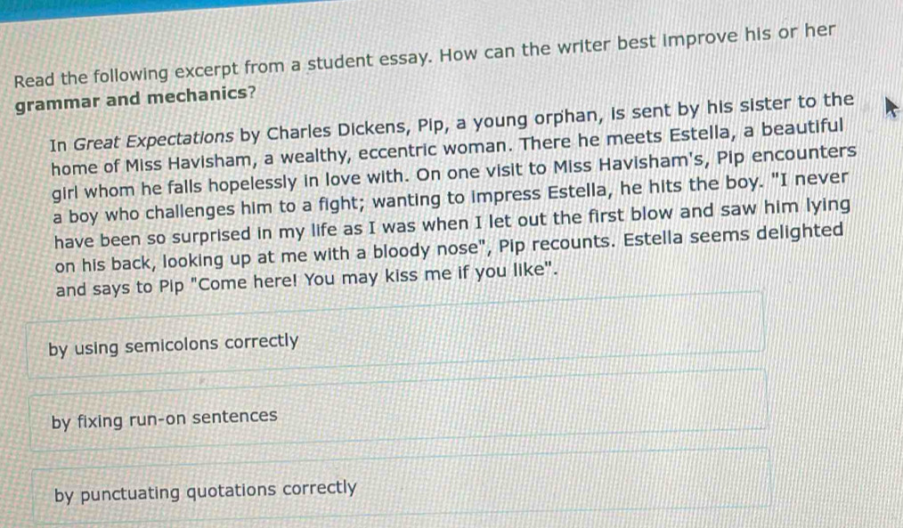 Read the following excerpt from a student essay. How can the writer best improve his or her
grammar and mechanics?
In Great Expectations by Charles Dickens, Pip, a young orphan, is sent by his sister to the
home of Miss Havisham, a wealthy, eccentric woman. There he meets Estella, a beautiful
girl whom he falls hopelessly in love with. On one visit to Miss Havisham's, Pip encounters
a boy who challenges him to a fight; wanting to impress Estella, he hits the boy. "I never
have been so surprised in my life as I was when I let out the first blow and saw him lying
on his back, looking up at me with a bloody nose", Pip recounts. Estella seems delighted
and says to Pip "Come here! You may kiss me if you like".
by using semicolons correctly
by fixing run-on sentences
by punctuating quotations correctly