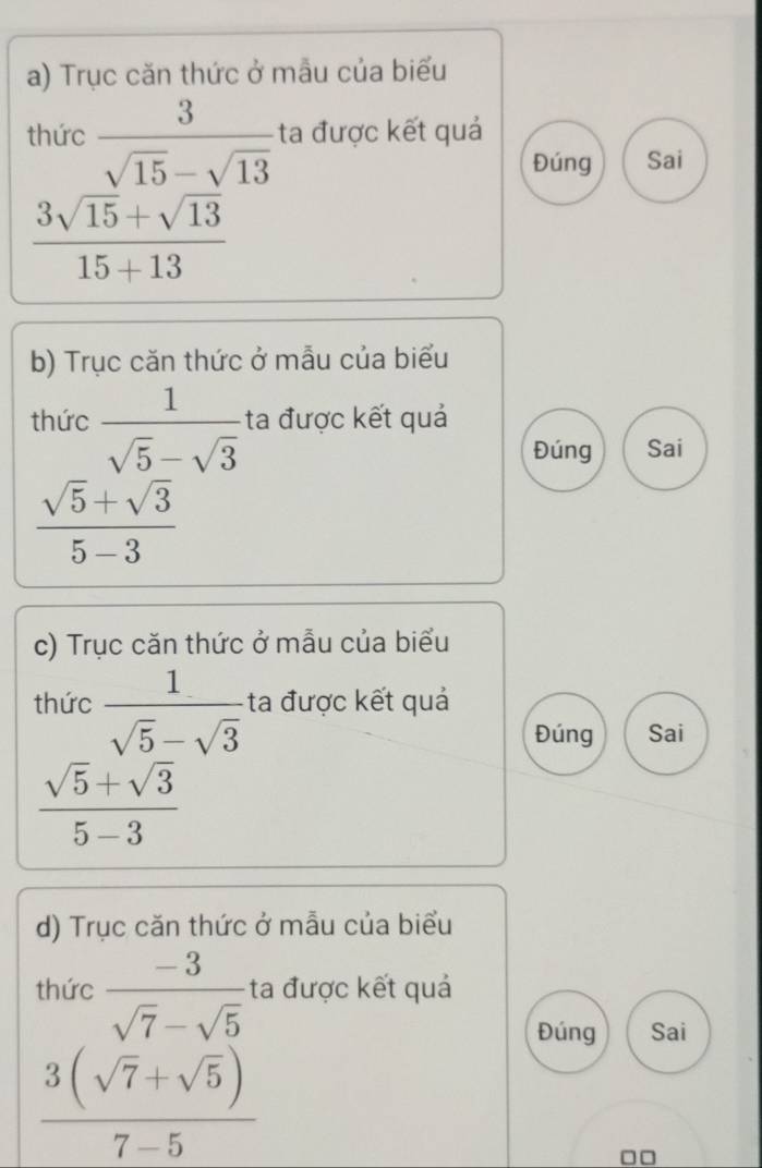 Trục căn thức ở mẫu của biểu 
thức  3/sqrt(15)-sqrt(13)  ta được kết quả 
Đúng Sai
 (3sqrt(15)+sqrt(13))/15+13 
b) Trục căn thức ở mẫu của biểu 
thức  1/sqrt(5)-sqrt(3)  ta được kết quả 
Đúng Sai
 (sqrt(5)+sqrt(3))/5-3 
c) Trục căn thức ở mẫu của biểu 
thức  1/sqrt(5)-sqrt(3)  ta được kết quả 
Đúng Sai
 (sqrt(5)+sqrt(3))/5-3 
d) Trục căn thức ở mẫu của biểu 
thức  (-3)/sqrt(7)-sqrt(5)  ta được kết quả 
Đúng Sai
 (3(sqrt(7)+sqrt(5)))/7-5 
□□