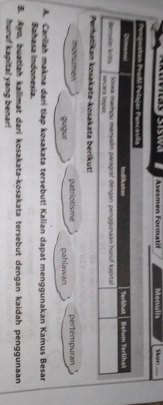 Asesmen Formatif Menulis Skor: ..... 
monúmen 
patriotisme pertempuran 
gugur pahlawan 
A. Carliah makna dari tiap kosakata tersebut! Kalian dapat menggunakan Kamus Besar 
Bahasa Indonesia. 
B. Avo, buatiah kalimat dari kosakata-kosakata tersebut dengan kaidah penggunaan 
huruf kapital yang benar!