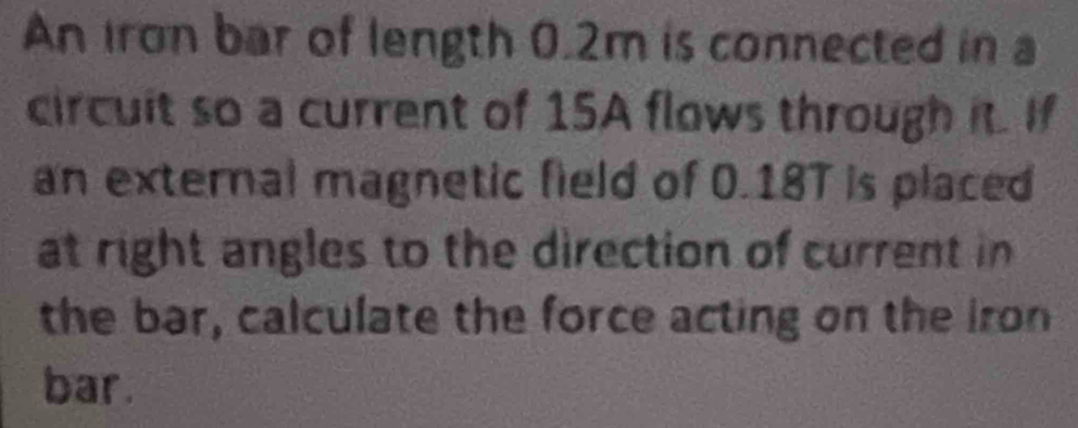 An Iron bar of length 0.2m is connected in a 
circuit so a current of 15A flows through it. If 
an external magnetic field of 0.18T is placed 
at right angles to the direction of current in 
the bar, calculate the force acting on the Iron 
bar.