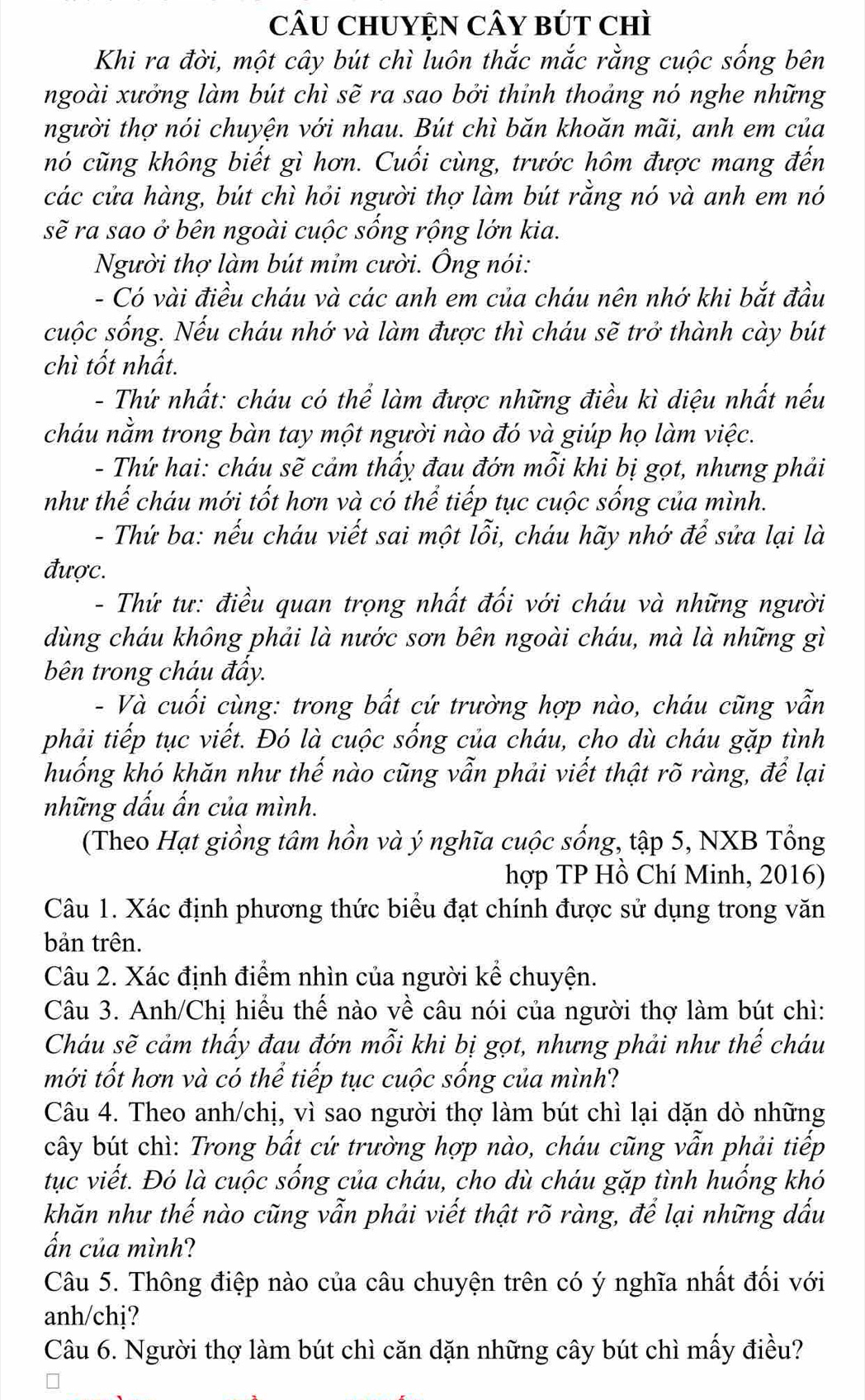 câu ChUYệN CâY bút chì
Khi ra đời, một cây bút chì luôn thắc mắc rằng cuộc sống bên
ngoài xưởng làm bút chì sẽ ra sao bởi thỉnh thoảng nó nghe những
người thợ nói chuyện với nhau. Bút chì băn khoăn mãi, anh em của
nó cũng không biết gì hơn. Cuối cùng, trước hôm được mang đến
các cửa hàng, bút chì hỏi người thợ làm bút rằng nó và anh em nó
sẽ ra sao ở bên ngoài cuộc sống rộng lớn kia.
Người thợ làm bút mỉm cười. Ông nói:
- Có vài điều cháu và các anh em của cháu nên nhớ khi bắt đầu
cuộc sống. Nếu cháu nhớ và làm được thì cháu sẽ trở thành cày bút
chì tốt nhất.
- Thứ nhất: cháu có thể làm được những điều kì diệu nhất nếu
cháu nằm trong bàn tay một người nào đó và giúp họ làm việc.
- Thứ hai: cháu sẽ cảm thấy đau đớn mỗi khi bị gọt, nhưng phải
như thế cháu mới tốt hơn và có thể tiếp tục cuộc sống của mình.
- Thứ ba: nếu cháu viết sai một lỗi, cháu hãy nhớ để sửa lại là
được.
- Thứ tư: điều quan trọng nhất đối với cháu và những người
dùng cháu không phải là nước sơn bên ngoài cháu, mà là những gì
bên trong cháu đấy.
- Và cuối cùng: trong bất cứ trường hợp nào, cháu cũng vẫn
phải tiếp tục viết. Đó là cuộc sống của cháu, cho dù cháu gặp tình
huống khó khăn như thế nào cũng vẫn phải viết thật rõ ràng, để lại
những dấu ấn của mình.
(Theo Hạt giồng tâm hồn và ý nghĩa cuộc sống, tập 5, NXB Tổng
hợp TP Hồ Chí Minh, 2016)
Câu 1. Xác định phương thức biểu đạt chính được sử dụng trong văn
bản trên.
Câu 2. Xác định điểm nhìn của người kể chuyện.
Câu 3. Anh/Chị hiểu thế nào về câu nói của người thợ làm bút chì:
Cháu sẽ cảm thấy đau đớn mỗi khi bị gọt, nhưng phải như thế cháu
mới tốt hơn và có thể tiếp tục cuộc sống của mình?
Câu 4. Theo anh/chị, vì sao người thợ làm bút chì lại dặn dò những
cây bút chì: Trong bất cứ trường hợp nào, cháu cũng vẫn phải tiếp
tục viết. Đó là cuộc sống của cháu, cho dù cháu gặp tình huống khó
khăn như thế nào cũng vẫn phải viết thật rõ ràng, để lại những dấu
ấn của mình?
Câu 5. Thông điệp nào của câu chuyện trên có ý nghĩa nhất đối với
anh/chj?
Câu 6. Người thợ làm bút chì căn dặn những cây bút chì mấy điều?