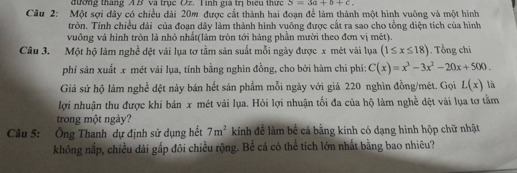 đường tháng AB va trục Ox. Tinh gia trị biểu thức S=3a+b+c. 
Câu 2: Một sợi dây có chiều dài 20m được cắt thành hai đoạn để làm thành một hình vuông và một hình 
tròn. Tính chiều dài của đoạn dây làm thành hình vuông được cắt ra sao cho tổng diện tích của hình 
vuông và hình tròn là nhỏ nhất(làm tròn tới hàng phần mười theo đơn vị mét). 
Câu 3. Một hộ làm nghề dệt vải lụa tơ tằm sản suất mỗi ngày được x mét vải lụa (1≤ x≤ 18). Tổng chi 
phí sản xuất x mét vải lụa, tính bằng nghìn đồng, cho bởi hàm chi phí: C(x)=x^3-3x^2-20x+500. 
Giả sử hộ làm nghề dệt này bán hết sản phẩm mỗi ngày với giá 220 nghìn đồng/mét. Gọi L(x) là 
lợi nhuận thu được khi bán x mét vải lụa. Hỏi lợi nhuận tối đa của hộ làm nghề dệt vải lụa tơ tằm 
trong một ngày? 
Câu 5: Ông Thanh dự định sử dụng hết 7m^2 kính đề làm bề cá bằng kính có dạng hình hộp chữ nhật 
không nắp, chiều dài gấp đôi chiều rộng. Bể cá có thể tích lớn nhất bằng bao nhiêu?