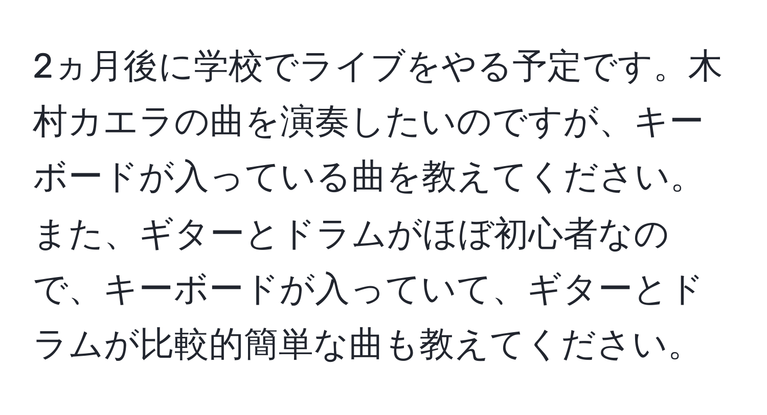 2ヵ月後に学校でライブをやる予定です。木村カエラの曲を演奏したいのですが、キーボードが入っている曲を教えてください。また、ギターとドラムがほぼ初心者なので、キーボードが入っていて、ギターとドラムが比較的簡単な曲も教えてください。