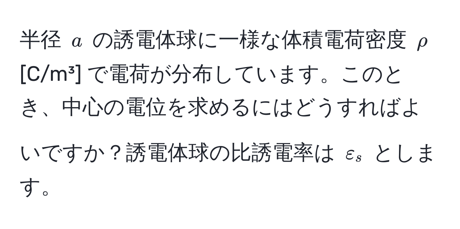 半径 ( a ) の誘電体球に一様な体積電荷密度 ( rho ) [C/m³] で電荷が分布しています。このとき、中心の電位を求めるにはどうすればよいですか？誘電体球の比誘電率は ( varepsilon_s ) とします。