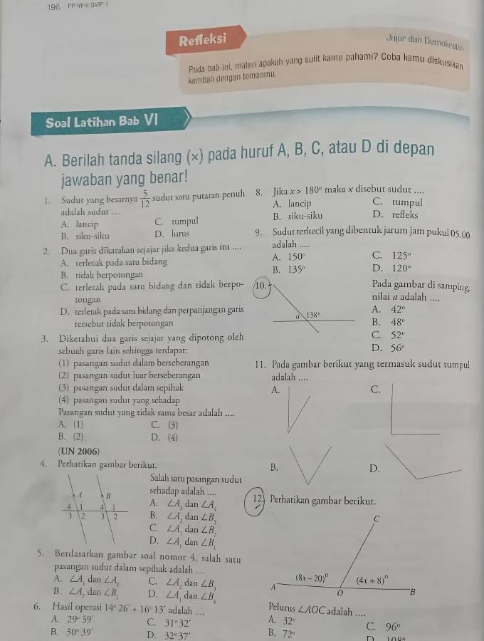 196 PP Mrt 9MP 1
Refleksi
Jujur don Demokrats
Pada bab ini, maleni apakah yung sulit kamu pahami? Coba kamu diskusikan
kembøll dengan temanmu.
Soal Latihan Bab VI
A. Berilah tanda silang (×) pada huruf A, B, C, atau D di depan
jawaban yang benar!
x>180° maka x disebut sudut ....
1. Sudut yang besarnya  5/12  sudut satu putaran penuh 8. Jila A. lancip C. tumpul
adalah sudut D. refleks
A. lancip C. tumpul B. siku-siku
B. siku-siku D. lurus 9. Sudut terkecil yang dibentuk jarum jam pukul 05.00
2. Dua garis dīkarakan sejajar jika kedua garis iu .... adalah ....
A. terletak pada satu bidang
A. 150° C. 125°
B. 135° D. 120°
B. tidak berpotongan Pada gambar di samping,
C. terletak pada satu bidang dan tidak berpo- nilai α adalah ....
tongan
A. 42°
D. terletak pada saru bidang dan perpanjangan garisB. 48°
tersebut tidak berpotongan
3. Diketahui dua garis sejajar yang dipotong oleh
C. 52^
D.
sebuah garis laín schingga terdapar: 56°
(1) pasangan sudut dalam berseberangan 11. Pada gambar berikut yang termasuk sudut tumpul
(2) pasangan sudut luar berseberangan adalah ....
(3) pasangan sudut dalam sepihak A. C.
4) pasangan sudut yang schadap
Pasangan sudut yang tidak sama besar adalah ....
A. (1) C. (3)
B. 2 D. (4)
(UN 2006)
4. Perhatikan gambar berikur. B.D.
Salah satu pasangan sudut
schadap adalah ....
A. ∠ A, dan ∠ A_4 12 Perhatikan gambar berikut.
B. ∠ A , dan ∠ B_3
C. ∠ A dan ∠ B_2
D. ∠ A,c Ian ∠ B_1
5. Berdasarkan gambar soal nomor 4, salah satu
pasangan sudut dalam sepihak adalah ....
A. ∠ A dan ∠ A_1 C. ∠ A_2 dan ∠ B,
B. ∠ A dan ∠ B_1 D. ∠ A dan ∠ B
6. Hasil operasi 14°26'+16°13' adalah .... Pelurus ∠ AOC adalah ....
A. 29°39' C. 31°32'
A. 32° C. 96°
B.
B. 30°39' D. 32°37' 72° n