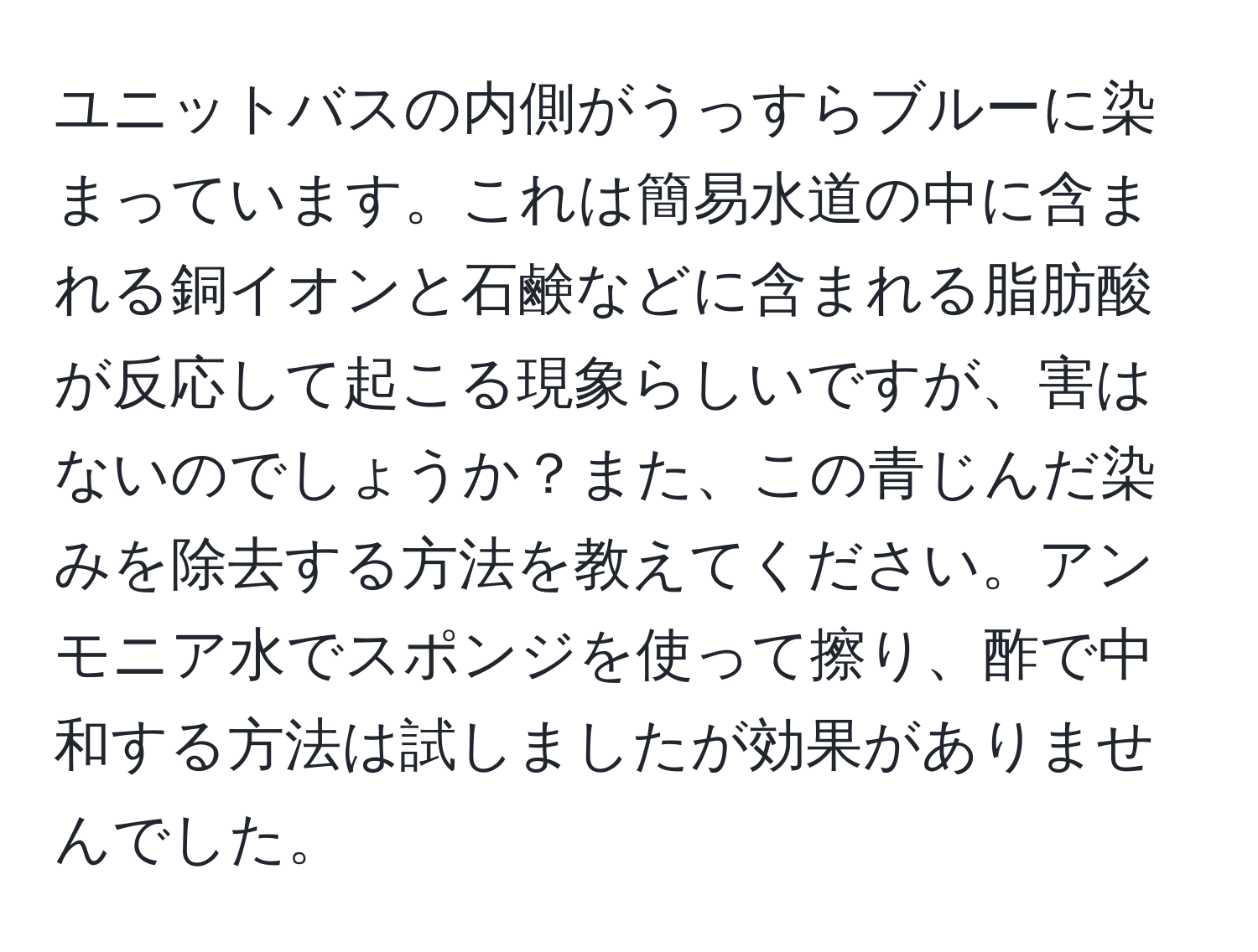 ユニットバスの内側がうっすらブルーに染まっています。これは簡易水道の中に含まれる銅イオンと石鹸などに含まれる脂肪酸が反応して起こる現象らしいですが、害はないのでしょうか？また、この青じんだ染みを除去する方法を教えてください。アンモニア水でスポンジを使って擦り、酢で中和する方法は試しましたが効果がありませんでした。