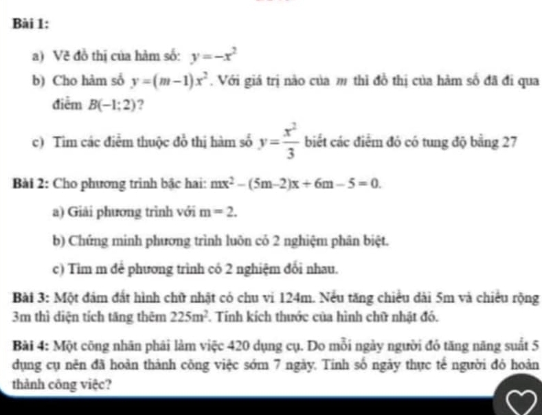 Về đồ thị của hàm số: y=-x^2
b) Cho hàm số y=(m-1)x^2. Với giá trị nào của m thì đồ thị của hàm số đã đi qua 
điễm B(-1:2) ? 
c) Tìm các điễm thuộc đồ thị hàm số y= x^2/3  biết các điểm đó có tung độ bằng 27
Bài 2: Cho phương trình bậc hai: mx^2-(5m-2)x+6m-5=0. 
a) Giải phương trình với m=2. 
b) Chứng minh phương trình luôn có 2 nghiệm phân biệt. 
c) Tim m để phương trình có 2 nghiệm đổi nhau. 
Bài 3: Một đám đất hình chữ nhật có chu vi 124m. Nếu tăng chiều dài 5m và chiếu rộng
3m thì diện tích tăng thêm 225m^2. Tính kích thước của hình chữ nhật đó. 
Bài 4: Một công nhân phải làm việc 420 dụng cụ. Do mỗi ngày người đỏ tăng năng suất 5
dụng cụ nên đã hoàn thành công việc sớm 7 ngày. Tính số ngày thực tế người đó hoàn 
thành công việc?