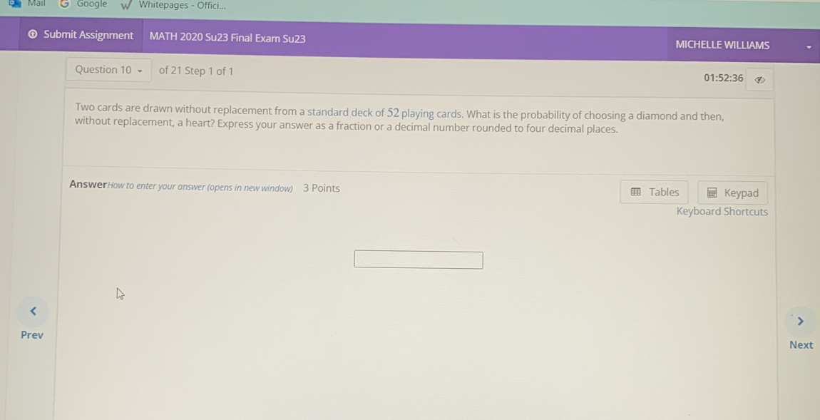 Google Whitepages - Offici... 
① Submit Assignment MATH 2020 Su23 Final Exam Su23 MICHELLE WILLIAMS 
Question 10 of 21 Step 1 of 1 01: 52:36 ④ 
Two cards are drawn without replacement from a standard deck of 52 playing cards. What is the probability of choosing a diamond and then, 
without replacement, a heart? Express your answer as a fraction or a decimal number rounded to four decimal places. 
AnswerHow to enter your answer (opens in new window) 3 Points Tables Keypad 
Keyboard Shortcuts 
Prev 
Next