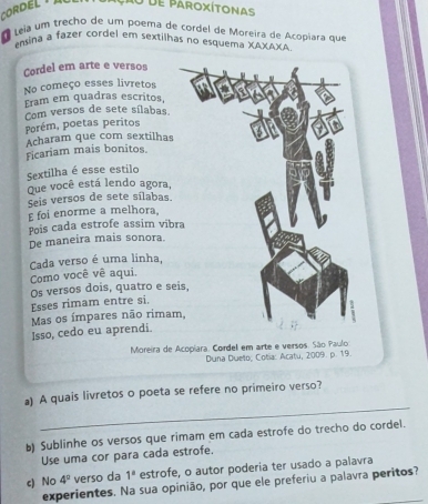 Cor D E l 
Cru de paroxítonas 
Leia um trecho de um poema de cordel de Moreira de Acopiara que 
ensina a fazer cordel em sextilhas no esquema XAXAXA 
Cordel em arte e versos 
No começo esses livretos 
Eram em quadras escritos, 
Porém, poetas peritos Com versos de sete sílabas. 
Acharam que com sextilhas 
Ficariam mais bonitos. 
Sextilha é esse estilo 
Que você está lendo agora, 
Seis versos de sete sílabas. 
E foi enorme a melhora 
Pois cada estrofe assim víb 
De maneira mais sonora. 
Cada verso é uma linha, 
Como você vê aqui. 
Esses rimam entre si. Os versos dois, quatro e s 
Isso, cedo eu aprendi. Mas os ímpares não rima 
Moreira de Acopiara. Cordel em arte e versos. São Paulo 
Duna Dueto, Cotia: Acatu, 2009. p. 19. 
_ 
a) A quais livretos o poeta se refere no primeiro verso? 
b) Sublinhe os versos que rimam em cada estrofe do trecho do cordel. 
Use uma cor para cada estrofe. 
c) No 4° verso da 1^a estrofe, o autor poderia ter usado a palavra 
experientes. Na sua opinião, por que ele preferiu a palavra peritos?