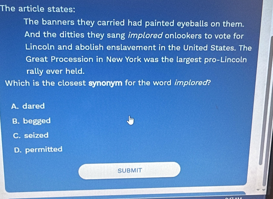 The article states:
The banners they carried had painted eyeballs on them.
And the ditties they sang implored onlookers to vote for
Lincoln and abolish enslavement in the United States. The
Great Procession in New York was the largest pro-Lincoln
rally ever held.
Which is the closest synonym for the word implored?
A. dared
B. begged
C. seized
D. permitted
SUBMIT