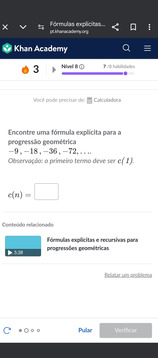 Fórmulas explícitas... 
: 
pt.khanacademy.org 
Khan Academy 
3 Nível 8 7 /8 habilidades 
Você pode precisar de: Calculadora 
Encontre uma fórmula explícita para a 
progressão geométrica
-9 , -18 , -36 , -72, .. .. 
Observação: o primeiro termo deve ser c(1).
c(n)=□
Conteúdo relacionado 
Fórmulas explícitas e recursivas para 
5:38 progressões geométricas 
Relatar um problema 
Pular Verifcar