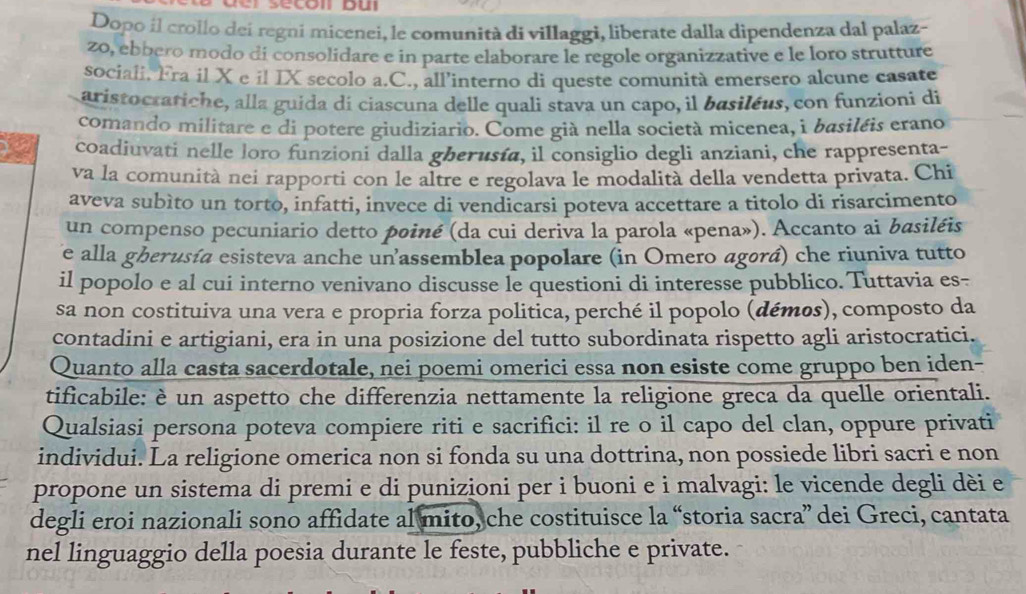 Dopo il crollo dei regni micenei, le comunità di villaggi, liberate dalla dipendenza dal palaz-
2o, ebbero modo di consolidare e in parte elaborare le regole organizzative e le loro strutture
sociali. Fra il X e il IX secolo a.C., all'interno di queste comunità emersero alcune casate
aristocratiche, alla guida di ciascuna delle quali stava un capo, il basiléus, con funzioni di
comando militare e di potere giudiziario. Come già nella società micenea, à basiléis erano
) coadiuvati nelle loro funzioni dalla gberusía, il consiglio degli anziani, che rappresenta-
va la comunità nei rapporti con le altre e regolava le modalità della vendetta privata. Chi
aveva subìto un torto, infatti, invece di vendicarsi poteva accettare a titolo di risarcimento
un compenso pecuniario detto poiné (da cui deriva la parola «pena»). Accanto ai basiléis
e alla gherusía esisteva anche unassemblea popolare (in Omero agorá) che riuniva tutto
il popolo e al cui interno venivano discusse le questioni di interesse pubblico. Tuttavia es-
sa non costituiva una vera e propria forza politica, perché il popolo (démos), composto da
contadini e artigiani, era in una posizione del tutto subordinata rispetto agli aristocratici.
Quanto alla casta sacerdotale, nei poemi omerici essa non esiste come gruppo ben iden-
tificabile: è un aspetto che differenzia nettamente la religione greca da quelle orientali.
Qualsiasi persona poteva compiere riti e sacrifici: il re o il capo del clan, oppure privati
individui. La religione omerica non si fonda su una dottrina, non possiede libri sacri e non
propone un sistema di premi e di punizioni per i buoni e i malvagi: le vicende degli dèi e
degli eroi nazionali sono affidate al mito, che costituisce la “storia sacra” dei Greci, cantata
nel linguaggio della poesia durante le feste, pubbliche e private.