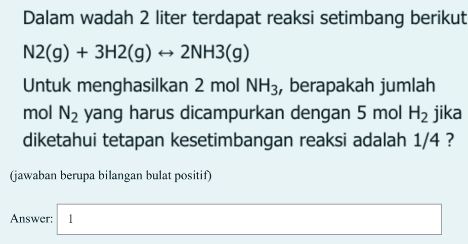 Dalam wadah 2 liter terdapat reaksi setimbang berikut
N2(g)+3H2(g)rightarrow 2NH3(g)
Untuk menghasilkan 2 mol NH_3 , berapakah jumlah 
mol N_2 yang harus dicampurkan dengan 5 mol H_2 jika 
diketahui tetapan kesetimbangan reaksi adalah 1/4 ? 
(jawaban berupa bilangan bulat positif) 
Answer: