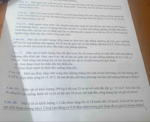 pháng ngháêng 
Cầu 13. Một người kéo một hòm gỗ trượt trên sân nhà bằng một đây có phương hợp với phương
trượt đi được 10m. ngang một gốc 60°. Lực tác dụng lên đây bằng 200N, Tính công của lực đô thực hiện được khi hòm
Cau 14. Một ô tổ trọng lượng 5000 N, chuyển động thắng đều trên đoạn đường phẳng ngang đài
trên đoạn đường này là? 3 km. Cho biết hệ số ma sát của mặt đường là 0,08. Công thực hiện bởi động cơ ô tố và lực ma sắt
Cầu 15. Một người công nhân vận chuyển một kiện hàng từ một đất lên sàn một xe chờ hàng ở
cách mặt đất 50cm. Anh ta sử dụng một tâm vận dài 1,3 m làm mặt phẳng nghiêng rồi đầy kiện hàng
trượt theo tấm văn lên sản xe bằng một lực có phương nằm ngang và có độ lớn 30 N. Tinh công mà
người công nhân này thực hiện trong quá trình.
Câu 16. Một vật có khối lượng 100g trượt từ đính một mặt phẳng nghiêng dài 4m, góc nghiêng
60° so với mặt pháng nằm ngang. Hệ số ma sát giữa vật và mặt phẳng nghiêng là 0,1. Tính công của
lực ma sát khi vật trượt từ đinh đến chân mặt phẳng nghiêng.
Cầu 17. Một vật có khối lượng 2kg bắt đầu trượt lên rồi trượt xuống từ chân dốc một mặt phẳng
nghiêng đến đinh dài 10m, cao 6 m. Hệ số ma sát giữa vật và mặt phẳng nghiêng là 0,2. Lầy g=
10m/s^2. Tính công của trọng lực và lực ma sát khi vật di chuyển trong hai giai đoạn:
a) Giai đoạn trượt từ chân dốc lên đinh dốc.
b) Giai đoạn trượt từ đinh dốc xuống chân dốc.
Câu 18  Một tàu thủy chạy trên song theo đường thẳng kéo một sả lan chở hàng với lực không đồi
5.10^3N thực hiện công là 15.10^6J Sà lan đã dời chỗ theo phương của lực một quãng đường b.nhiêu?
Cau 19. Một vật có khối lượng 200 kg ở độ cao 25 m so với mặt đất, lấy g=10m/s^2. Khi cần cầu
di chuyển vật xuồng dưới tới vị trí có độ cao 10 m so với mặt đất, công trọng lực có giá trị là bn?
Cau 20. Một ô tô có khối lượng 1,2 tấn được tăng tốc từ 18 km/h đến 36 km/h. (Giả sử bỏ qua ma
sát trên đoạn đường này). Công của động cơ ô tô thực hiện trong giai đoạn đó có giá trị là bao nhiêu?
2