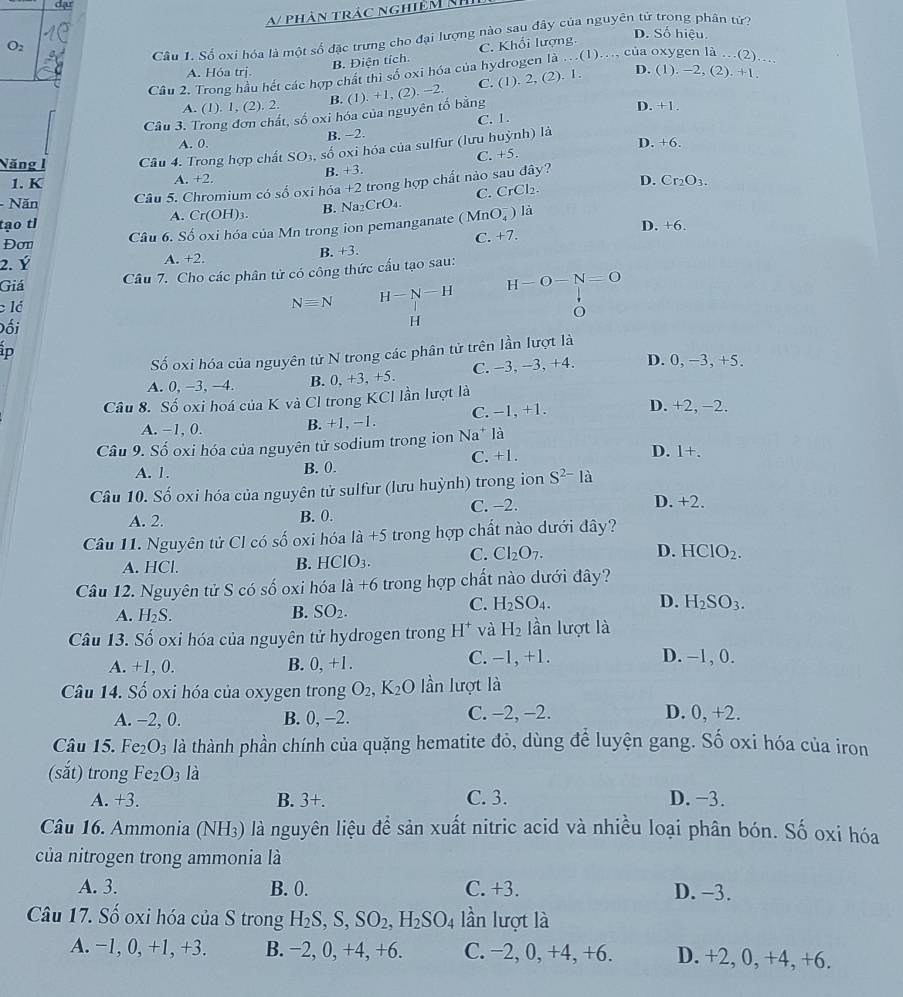 dạ
a phân trác nghiệm Nh
Câu 1. Số oxi hóa là một số đặc trưng cho đại lượng nào sau đây của nguyên từ trong phân tử?
O2 C. Khối lượng D. Số hiệu.
B. Điện tích.
Cầu 2. Trong hầu hết các hợp chất thì số oxi hóa của hydrogen là ..(1)..., của oxygen là …(2)_
A. Hóa trị.
Cầu 3. Trong đơn chất, số oxi hóa của nguyên tố bằng , (2). −2. C. (1). 2, (2). 1. D. (1). −2, (2). +1.
A. (1). 1, (2). 2. B. (1). +1 D. +1.
A. 0. B. −2. C. 1.
D. + 6.
Năng 1 Câu 4. Trong hợp chất SO3, số oxi hóa của sulfur (lưu huỳnh) là
1. K A. +2. B. +3. C. +5.
D. Cr_2O_3.
- Năn Câu 5. Chromium có số oxi hóa +2 trong hợp chất nào sau đây?
tạo tl A. ( Cr(OH)_3 B. Na₂CrO₄. C.CrCl₂.
Câu 6. Số oxi hóa của Mn trong ion pemanganate (MnO_4^(- ) là
D. +6.
Đơn
2. Ý B. +3. C. +7.
A +2.
Giá
Câu 7. Cho các phân tử có công thức cấu tạo sau:
H-O-N=O
Nequiv N H-N-H
lá O
Đối
H
ip
Số oxi hóa của nguyên tử N trong các phân tử trên lần lượt là
A. 0, −3, −4. B. 0, +3, +5. C. −3, −3, +4. D. 0, −3, +5.
Câu 8. Số oxi hoá của K và Cl trong KCl lần lượt là D. +2, −2.
A. −1, 0.
B. +1, −1. C. −1, +1.
Câu 9. Số oxi hóa của nguyên tử sodium trong ion Na* là
A. 1. B. 0. C. +1.
D. 1+.
Câu 10. Số oxi hóa của nguyên tử sulfur (lưu huỳnh) trong ion S^2-)1a
A. 2. B. 0. C. −2.
D. +2.
Câu 11. Nguyên tử Cl có số oxi hóa là +5 trong hợp chất nào dưới đây?
A. HCl. B. HCIO_3. C. CI_2O_7.
D. HClO_2.
Câu 12. Nguyên tử S có số oxi hóa la+6 trong hợp chất nào dưới đây?
A. H_2S. SO_2. H_2SO_3.
B.
C. H_2SO_4. D.
Câu 13. Số oxi hóa của nguyên tử hydrogen trong H^+ và H_2 lần lượt là
A. +1, 0. B. 0,+1. C. −1, +1. D. −1, 0.
Câu 14. Số oxi hóa của oxygen trong O_2,K_2O lần lượt là
A. -2, 0. B. 0, −2. C. -2, −2. D. 0, +2.
Câu 15. Fe_2O_3 là thành phần chính của quặng hematite đỏ, dùng để luyện gang. Số oxi hóa của iron
(sắt) trong Fe_2O_3 là
A. +3. B. 3+. C. 3. D. −3.
Câu 16. Ammonia (NH₃) là nguyên liệu để sản xuất nitric acid và nhiều loại phân bón. Số oxi hóa
của nitrogen trong ammonia là
A. 3. B. 0. C. +3. D. −3.
Câu 17. Số oxi hóa của S trong H_2S,S,SO_2,H_2SO_4 lần lượt là
A. −1, 0, +1, +3. B. −2, 0, +4, +6. C. −2, 0, +4, +6. D. +2, 0, +4, +6.