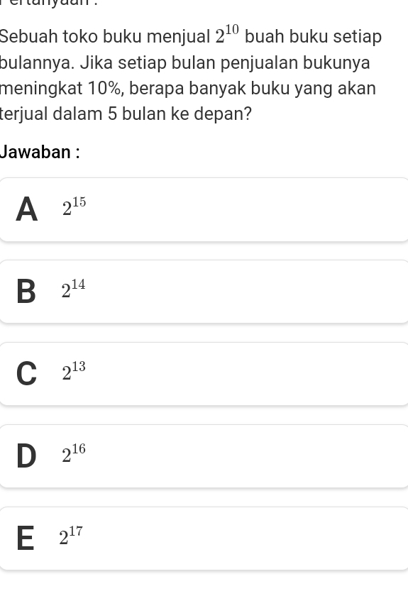 Sebuah toko buku menjual 2^(10) buah buku setiap
bulannya. Jika setiap bulan penjualan bukunya
meningkat 10%, berapa banyak buku yang akan
terjual dalam 5 bulan ke depan?
Jawaban :
A 2^(15)
B 2^(14)
C 2^(13)
D 2^(16)
E 2^(17)