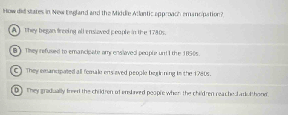 How did states in New England and the Middle Atlantic approach emancipation?
A They began freeing all enslaved people in the 1780s.
B They refused to emancipate any enslaved people until the 1850s.
C They emancipated all female enslaved people beginning in the 1780s.
D They gradually freed the children of enslaved people when the children reached adulthood.